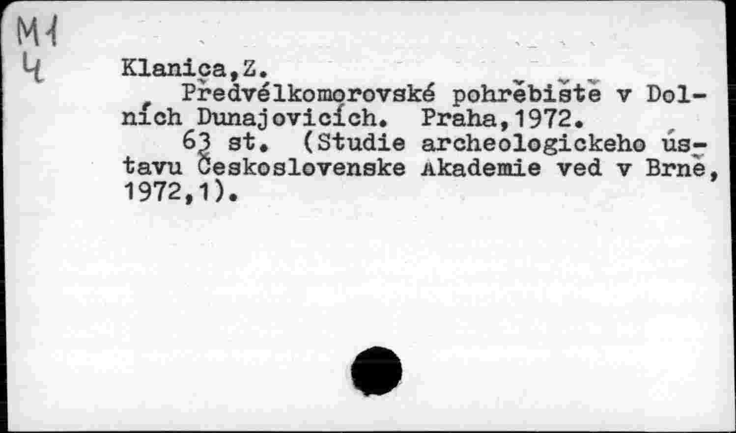 ﻿Klanica,Z.
Predvélkomorovské pohrebiste v Dol-nich Dunajovicich. Praha,1972.
63 st. (Studie archeologickeho ûs-tavu Öeskoslovenske Akademie ved v Brnè, 1972,1).